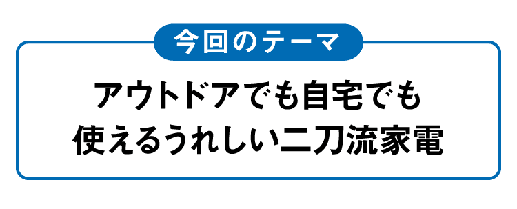 今回のテーマ｜アウトドアでも自宅でも使えるうれしい二刀流家電