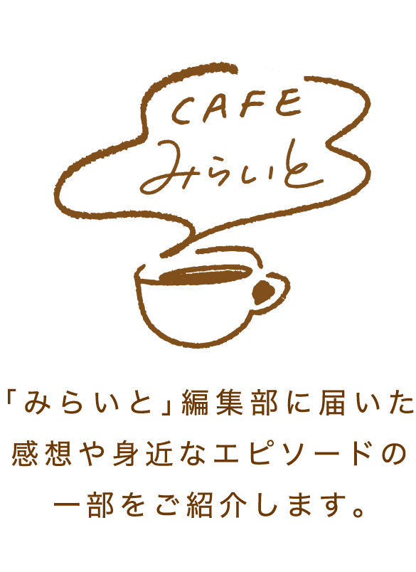 CAFEみらいと｜｢みらいと｣編集部に届いた感想や身近なエピソードの一部をご紹介します。