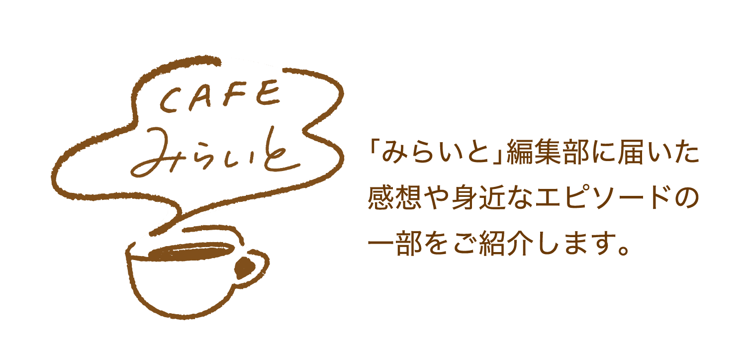 CAFEみらいと｜｢みらいと｣編集部に届いた感想や身近なエピソードの一部をご紹介します。