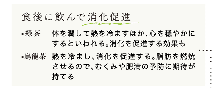 食後に飲んで消化促進｜緑茶｜体を潤して熱を冷ますほか、心を穏やかにするといわれる。消化を促進する効果も｜烏龍茶｜熱を冷まし、消化を促進する。脂肪を燃焼させるので、むくみや肥満の予防に期待が持てる