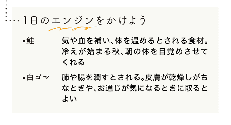 1日のエンジンをかけよう｜鮭｜気や血を補い、体を温めるとされる食材。冷えが始まる秋、朝の体を目覚めさせてくれる｜白ゴマ｜肺や腸を潤すとされる。皮膚が乾燥しがちなときや、お通じが気になるときに取るとよい