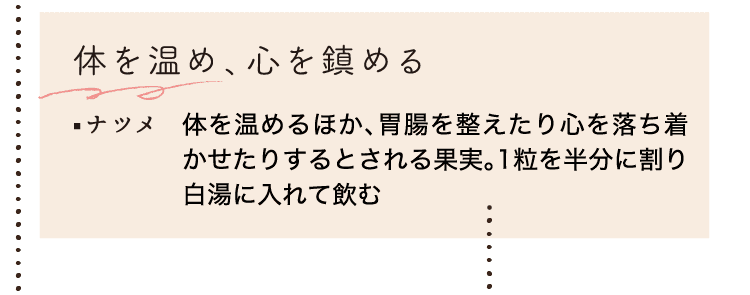 体を温め、心を鎮める｜ナツメ｜体を温めるほか、胃腸を整えたり心を落ち着かせたりするとされる果実。1粒を半分に割り白湯に入れて飲む