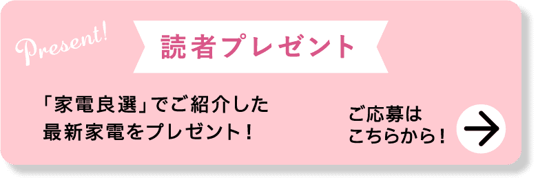 Present!｜読者プレゼント｜「家電良選」でご紹介した最新家電をプレゼント！｜ご応募はこちらから！