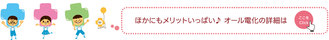 ほかにもメリットいっぱい♪オール電化の詳細は｜ここをTAP