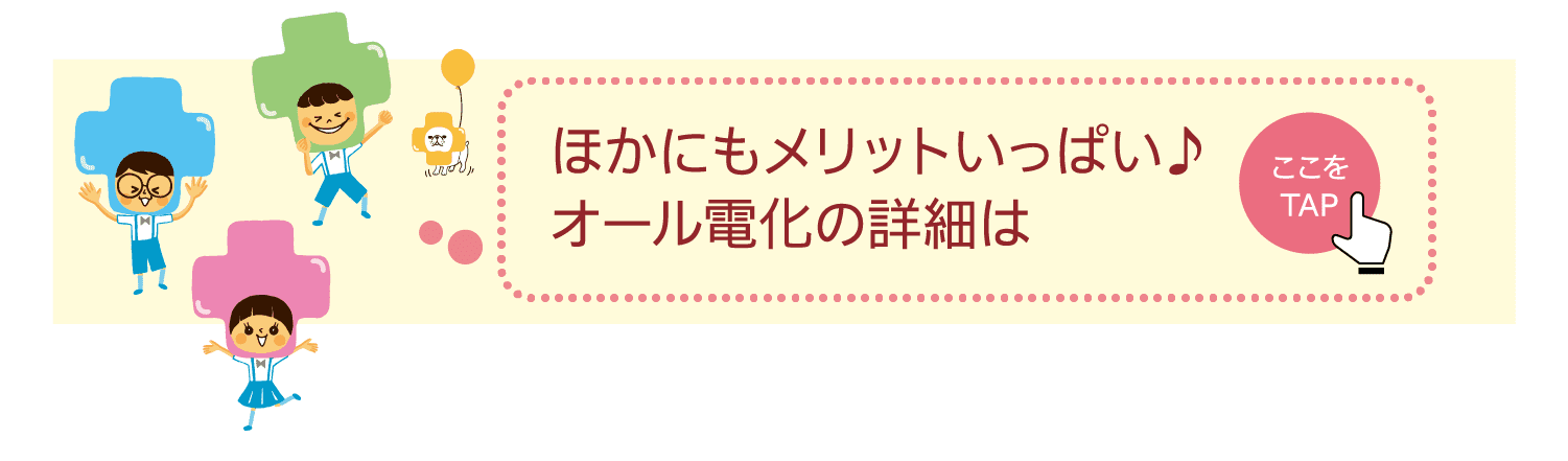 ほかにもメリットいっぱい♪オール電化の詳細は｜ここをTAP