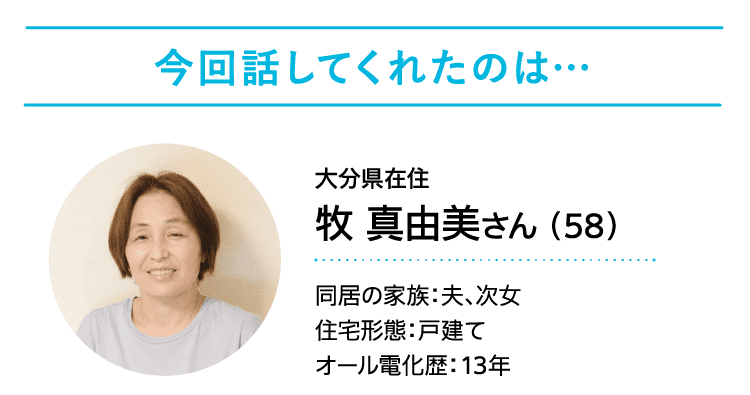 今回話してくれたのは……｜大分県在住｜牧 真由美さん （58）｜同居の家族：夫、次女｜住宅形態：戸建て｜オール電化歴：13年