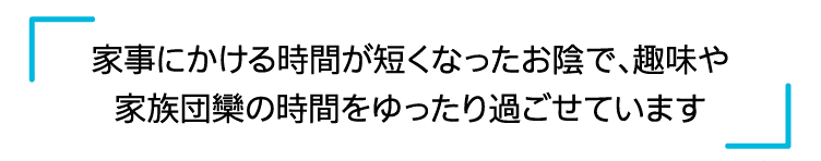 家事にかける時間が短くなったお陰で、趣味や家族団欒の時間をゆったり過ごせています