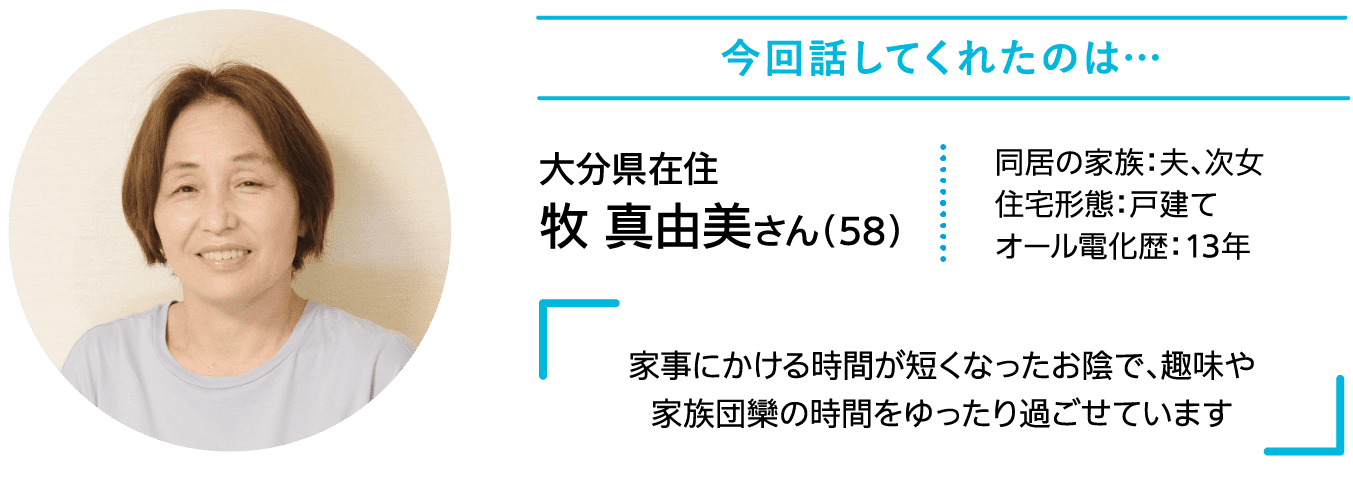 今回話してくれたのは……｜大分県在住｜牧 真由美さん （58）｜同居の家族：夫、次女｜住宅形態：戸建て｜オール電化歴：13年｜家事にかける時間が短くなったお陰で、趣味や家族団欒の時間をゆったり過ごせています