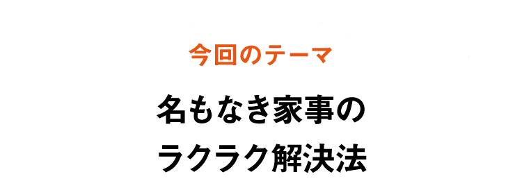 今回のテーマ｜名もなき家事のラクラク解決法