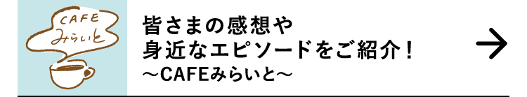 皆さまの感想や身近なエピソードをご紹介！｜～CAFEみらいと～