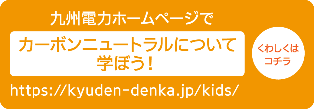 九州電力ホームページで｜カーボンニュートラルについて学ぼう！｜https://kyuden-denka.jp/kids/｜くわしくはコチラ