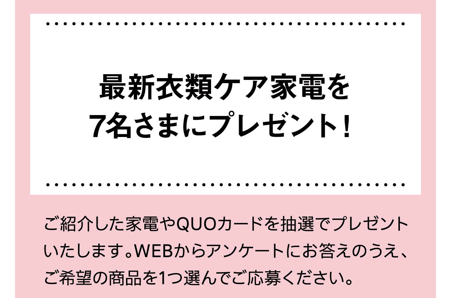 最新衣類ケア家電を7名さまにプレゼント！｜ご紹介した家電やQUOカードを抽選でプレゼントいたします。WEBからアンケートにお答えのうえ、ご希望の商品を1つ選んでご応募ください。