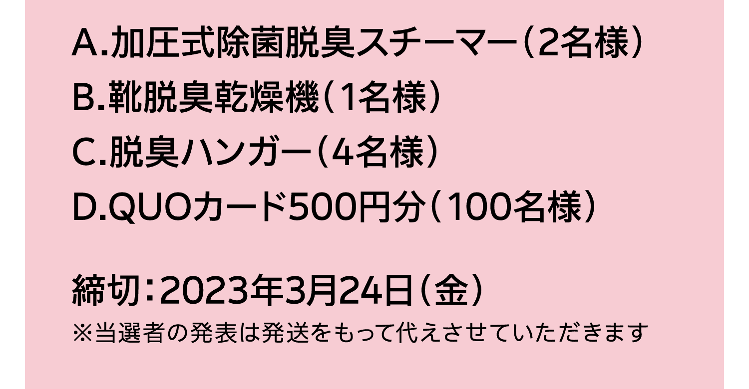 A.加圧式除菌脱臭スチーマー（2名様）｜B.靴脱臭乾燥機（1名様）｜C.脱臭ハンガー（4名様）｜D.QUOカード500円分（100名様）｜締切：2023年3月24日（金）｜※当選者の発表は発送をもって代えさせていただきます