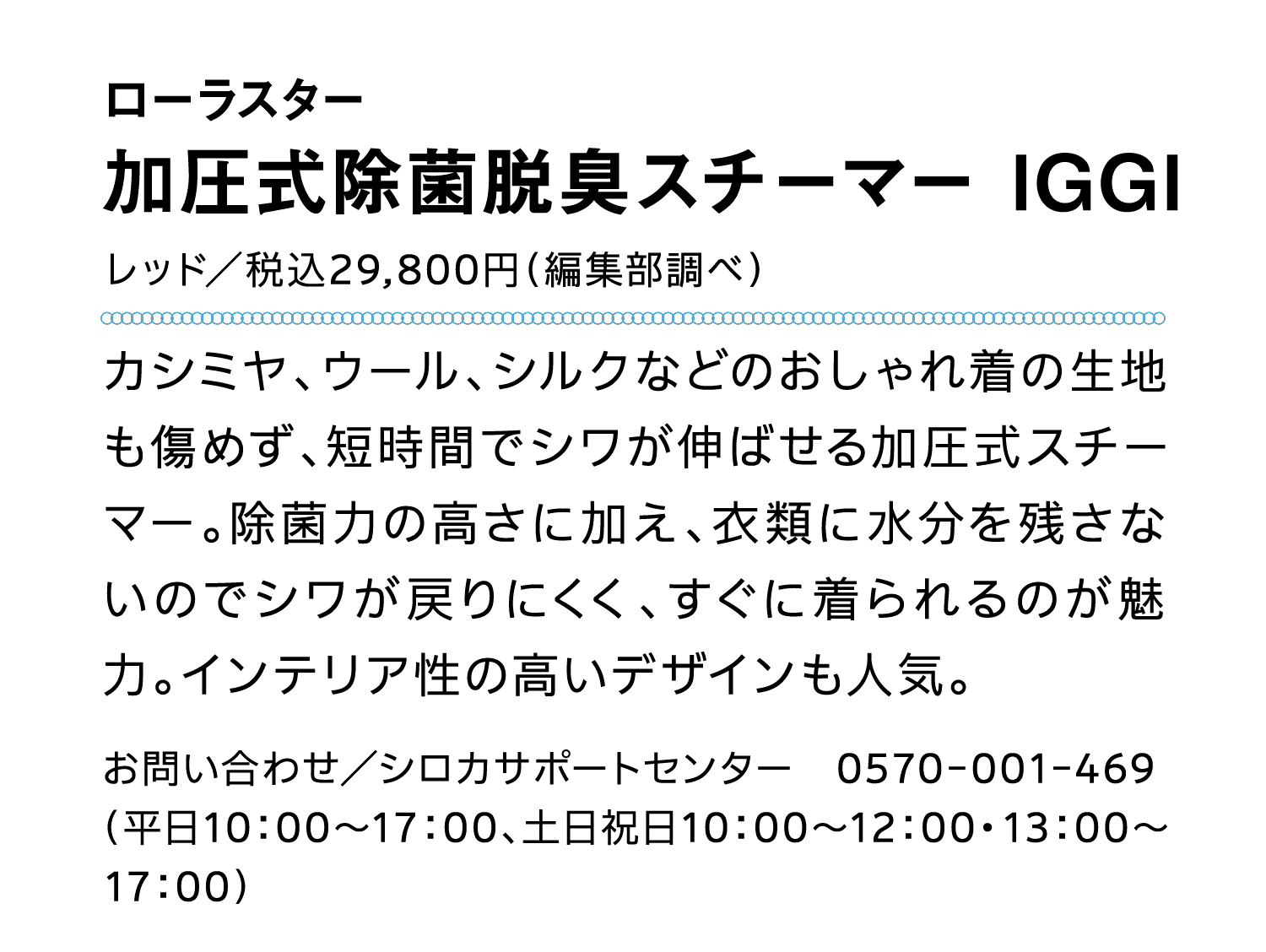 ローラスター｜加圧式除菌脱臭スチーマー IGGI｜レッド／税込29,800円（編集部調べ）｜カシミヤ、ウール、シルクなどのおしゃれ着の生地も傷めず、短時間でシワが伸ばせる加圧式スチーマー。除菌力の高さに加え、衣類に水分を残さないのでシワが戻りにくく、すぐに着られるのが魅力。インテリア性の高いデザインも人気。｜お問い合わせ／シロカサポートセンター　0570-001-469｜（平日10：00～17：00、土日祝日10：00～12：00・13：00～17：00）