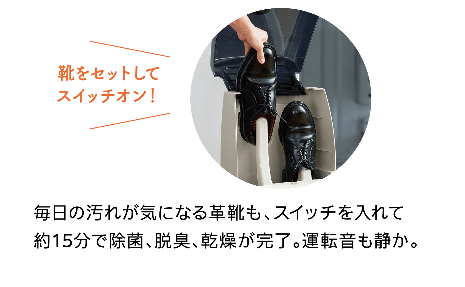 靴をセットしてスイッチオン！｜毎日の汚れが気になる革靴も、スイッチを入れて約15分で除菌、脱臭、乾燥が完了。運転音も静か。