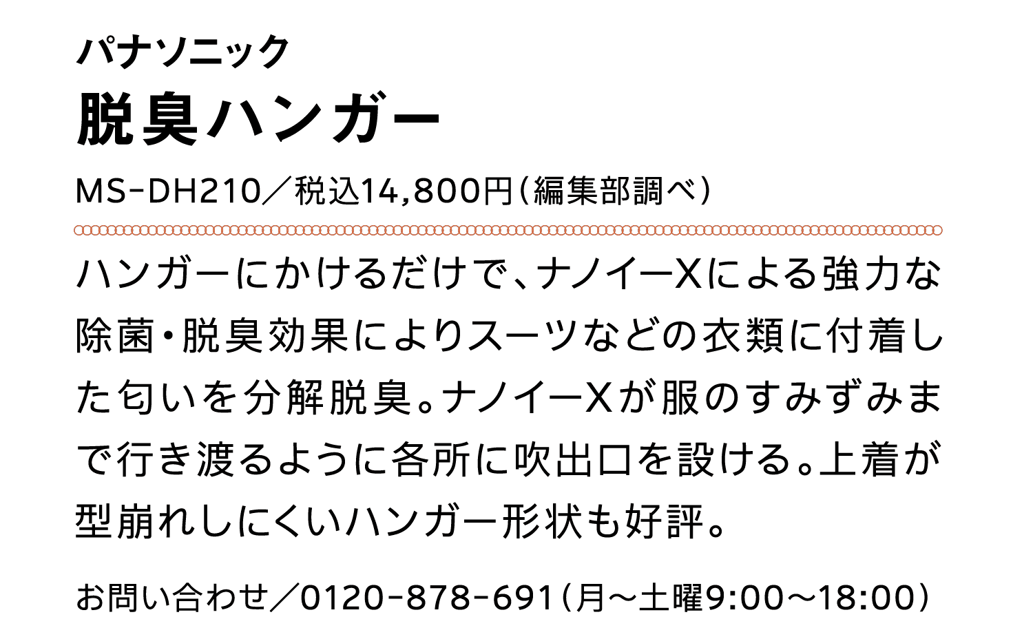 パナソニック｜脱臭ハンガー｜MS-DH210／税込14,800円（編集部調べ）｜ハンガーにかけるだけで、ナノイーXによる強力な除菌・脱臭効果によりスーツなどの衣類に付着した匂いを分解脱臭。ナノイーXが服のすみずみまで行き渡るように各所に吹出口を設ける。上着が型崩れしにくいハンガー形状も好評。｜お問い合わせ／0120-878-691（月～土曜9:00～18:00）