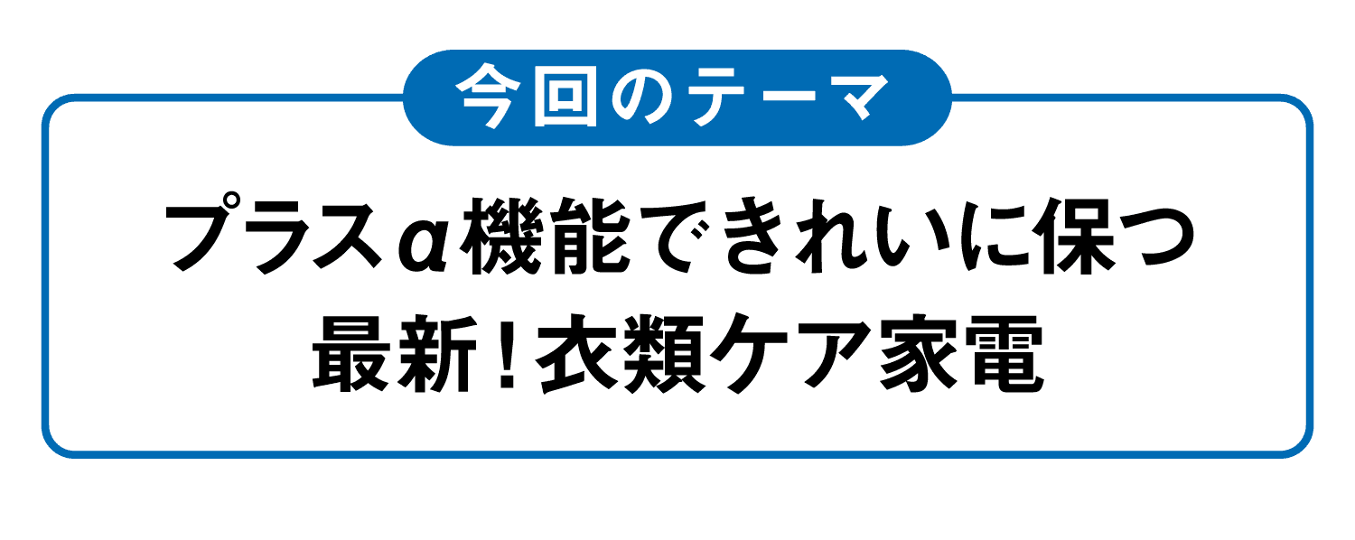 今回のテーマ｜プラスα機能できれいに保つ最新！衣類ケア家電