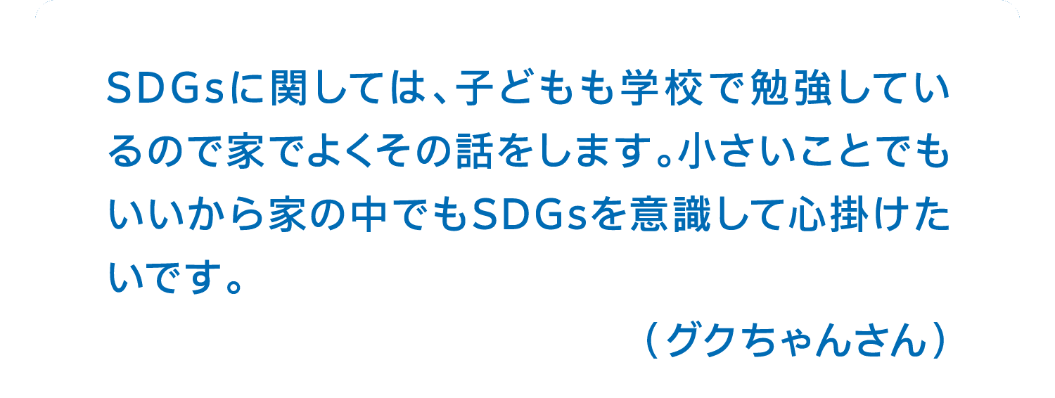 SDGsに関しては、子どもも学校で勉強しているので家でよくその話をします。小さいことでもいいから家の中でもSDGsを意識して心掛けたいです。（グクちゃんさん）