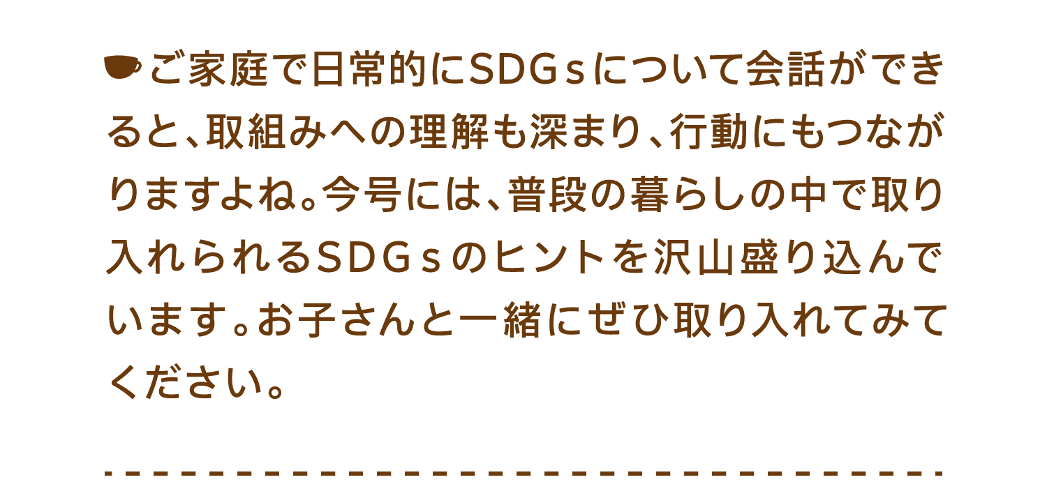 ご家庭で日常的にSDGｓについて会話ができると、取組みへの理解も深まり、行動にもつながりますよね。今号には、普段の暮らしの中で取り入れられるSDGｓのヒントを沢山盛り込んでいます。お子さんと一緒にぜひ取り入れてみてください。