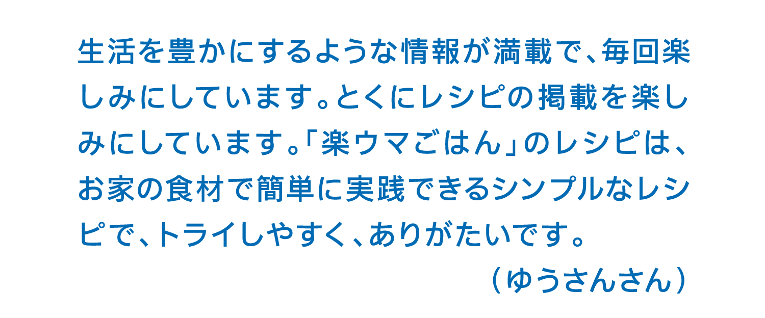 生活を豊かにするような情報が満載で、毎回楽しみにしています。とくにレシピの掲載を楽しみにしています。「楽ウマごはん」のレシピは、お家の食材で簡単に実践できるシンプルなレシピで、トライしやすく、ありがたいです。（ゆうさんさん）