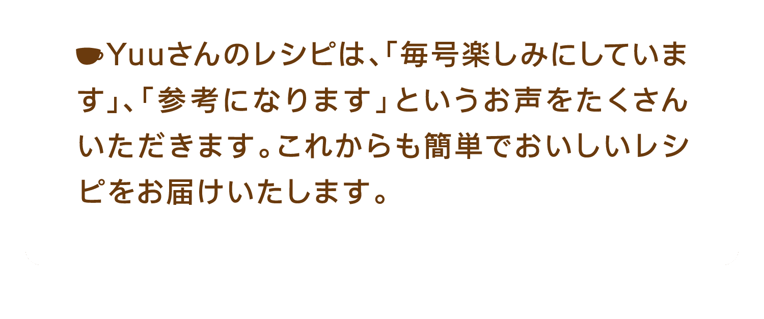 Yuuさんのレシピは、「毎号楽しみにしています」、「参考になります」というお声をたくさんいただきます。これからも簡単でおいしいレシピをお届けいたします。