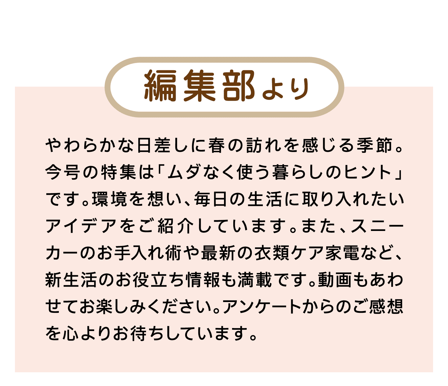 編集部より｜やわらかな日差しに春の訪れを感じる季節。今号の特集は「ムダなく使う暮らしのヒント」です。環境を想い、毎日の生活に取り入れたいアイデアをご紹介しています。また、スニーカーのお手入れ術や最新の衣類ケア家電など、新生活のお役立ち情報も満載です。動画もあわせてお楽しみください。アンケートからのご感想を心よりお待ちしています。