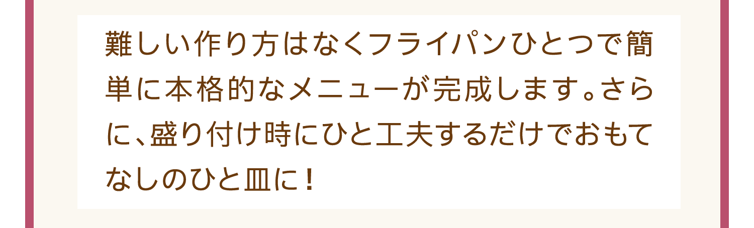 難しい作り方はなくフライパンひとつで簡単に本格的なメニューが完成します。さらに、盛り付け時にひと工夫するだけでおもてなしのひと皿に！