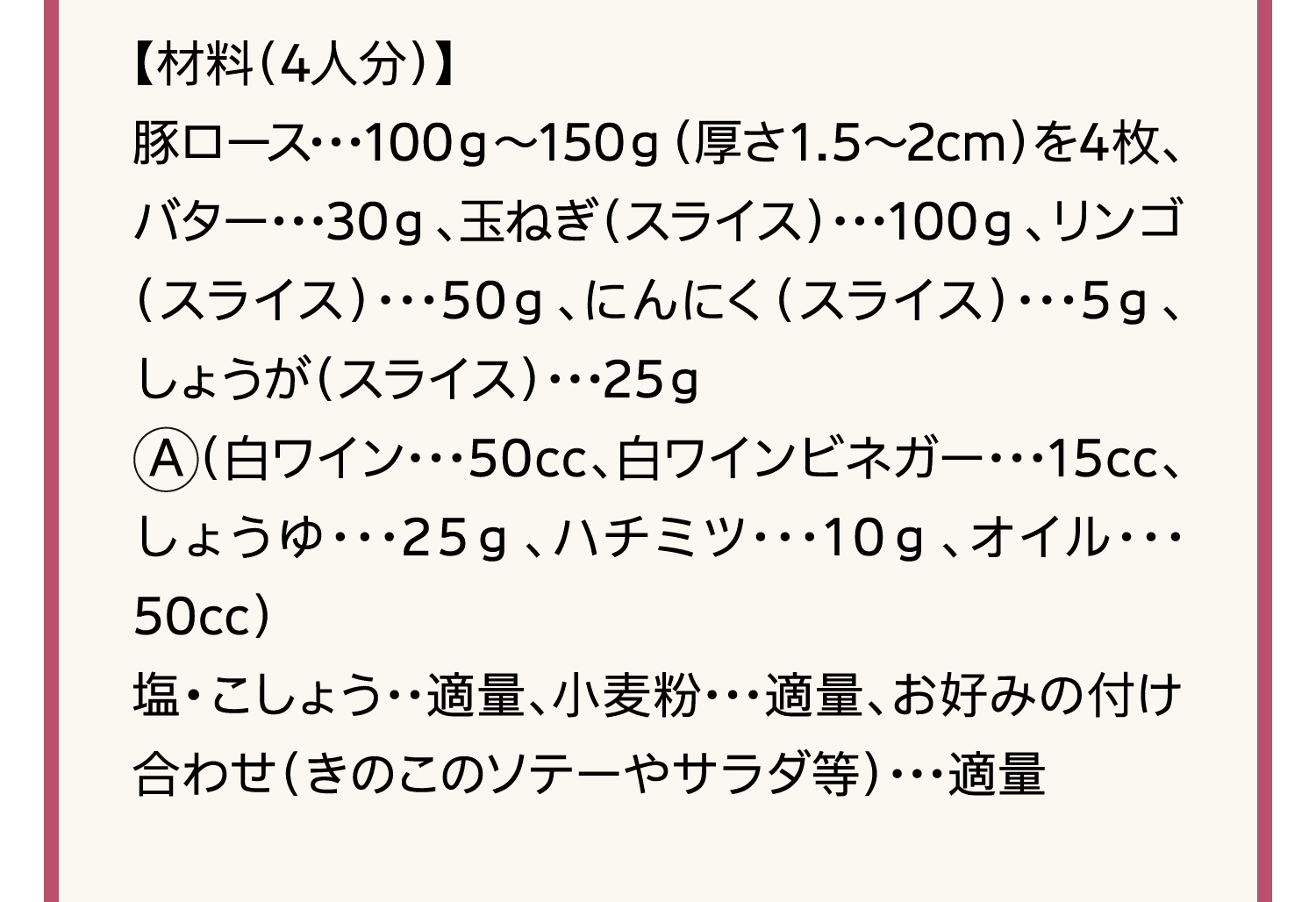 【材料（4人分）】｜豚ロース･･･100ｇ～150ｇ（厚さ1.5～2cm）を4枚、バター･･･30ｇ、玉ねぎ（スライス）･･･100ｇ、リンゴ（スライス）･･･50ｇ、にんにく（スライス）･･･5ｇ、しょうが（スライス）･･･25ｇ｜A（白ワイン･･･50cc、白ワインビネガー･･･15cc、しょうゆ･･･25ｇ、ハチミツ･･･10ｇ、オイル･･･50cc）｜塩・こしょう･･適量、小麦粉･･･適量、お好みの付け合わせ（きのこのソテーやサラダ等）･･･適量