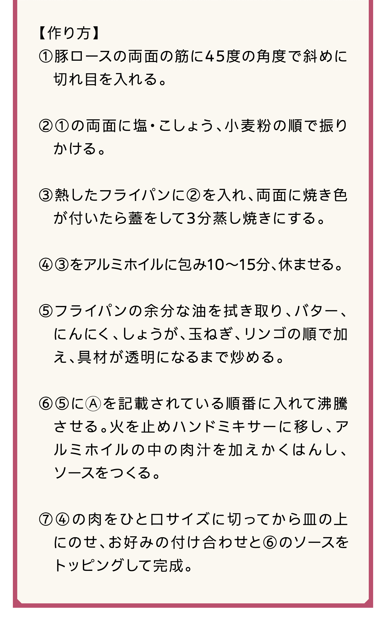 【作り方】｜①豚ロースの両面の筋に45度の角度で斜めに切れ目を入れる。｜②①の両面に塩・こしょう、小麦粉の順で振りかける。｜③熱したフライパンに②を入れ、両面に焼き色が付いたら蓋をして3分蒸し焼きにする。｜④③をアルミホイルに包み10～15分、休ませる。｜⑤フライパンの余分な油を拭き取り、バター、にんにく、しょうが、玉ねぎ、リンゴの順で加え、具材が透明になるまで炒める。｜⑥⑤にAを記載されている順番に入れて沸騰させる。火を止めハンドミキサーに移し、アルミホイルの中の肉汁を加えかくはんし、ソースをつくる。｜⑦④の肉をひと口サイズに切ってから皿の上にのせ、お好みの付け合わせと⑥のソースをトッピングして完成。