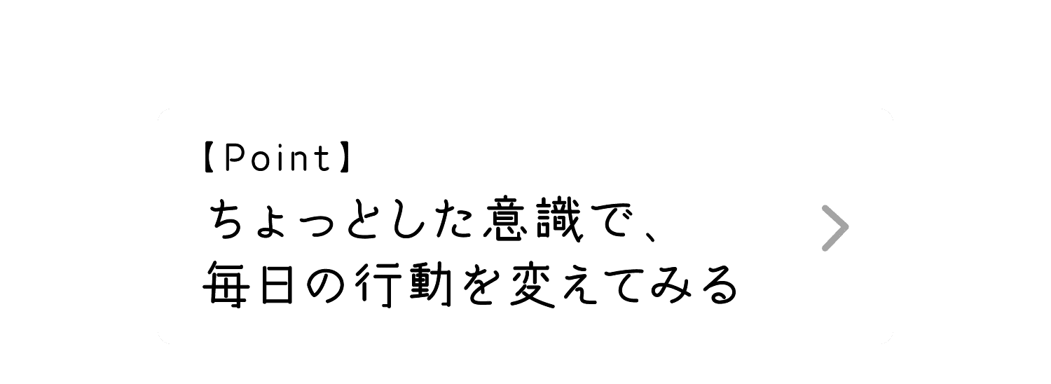 Point｜ちょっとした意識で、毎日の行動を変えてみる