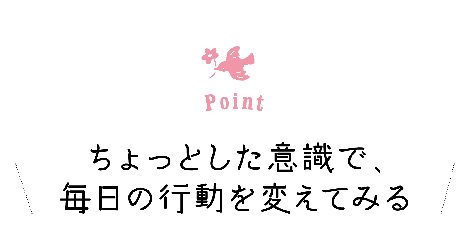 Point｜ちょっとした意識で、毎日の行動を変えてみる