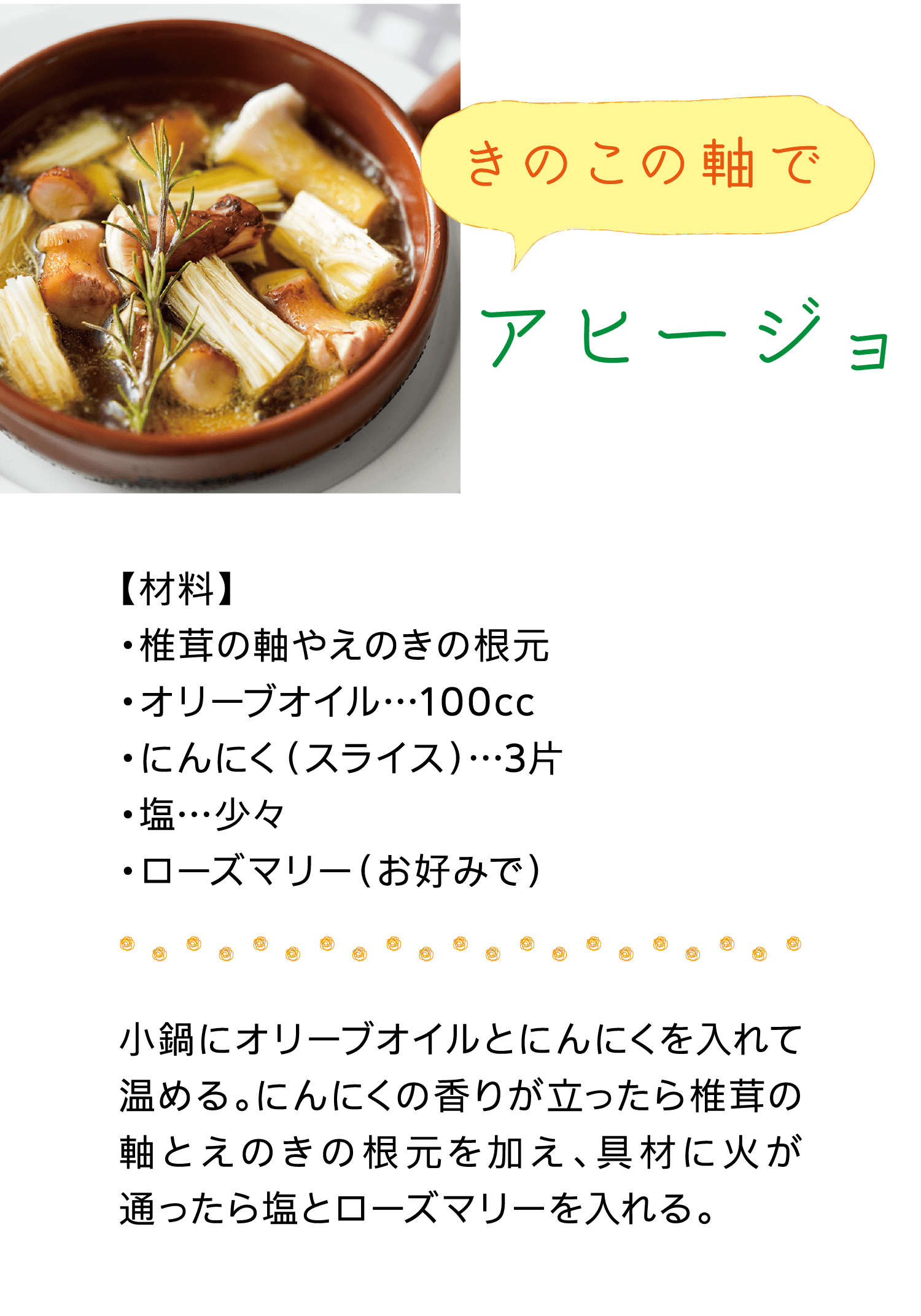 きのこの軸で｜アヒージョ｜【材料】椎茸の軸やえのきの根元/オリーブオイル…100cc/にんにく（スライス）…3片/塩…少々/ローズマリー（お好みで）｜小鍋にオリーブオイルとにんにくを入れて温める。にんにくの香りが立ったら椎茸の軸とえのきの根元を加え、具材に火が通ったら塩とローズマリーを入れる。