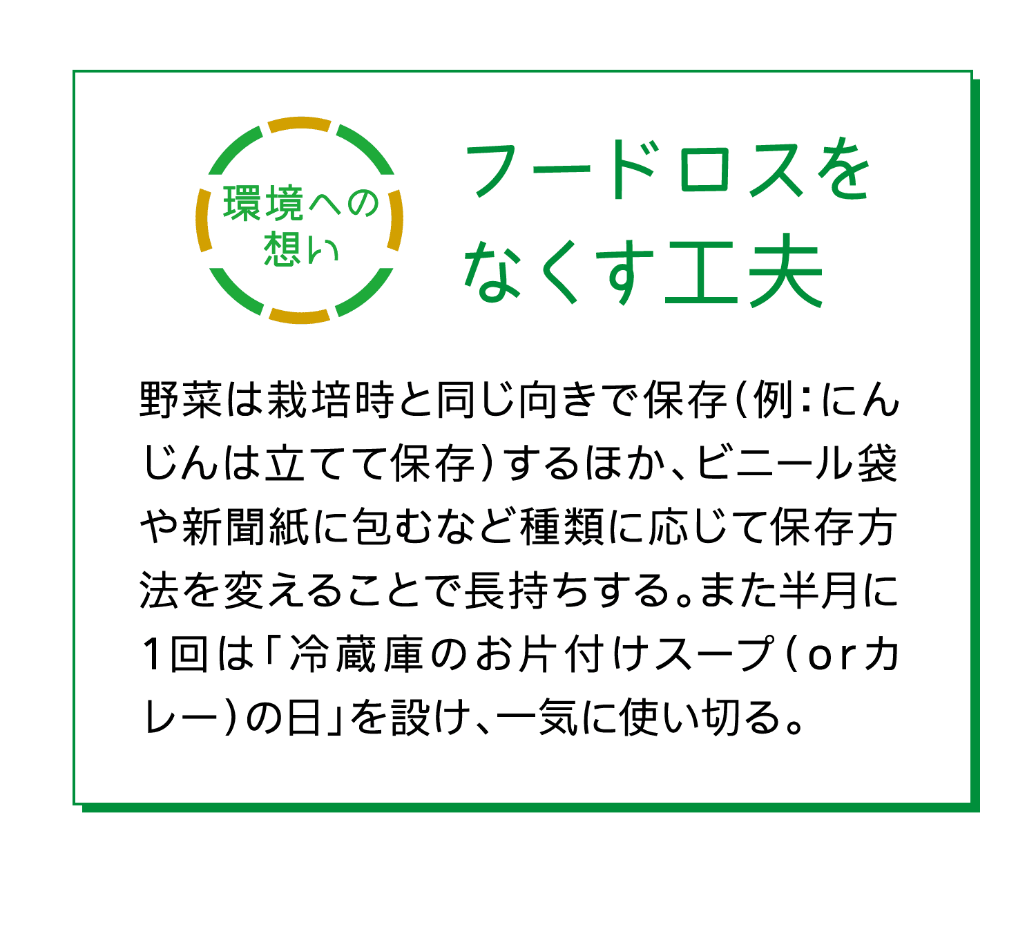 環境への想い｜フードロスをなくす工夫｜野菜は栽培時と同じ向きで保存（例：にんじんは立てて保存）するほか、ビニール袋や新聞紙に包むなど種類に応じて保存方法を変えることで長持ちする。また半月に1回は「冷蔵庫のお片付けスープ（orカレー）の日」を設け、一気に使い切る。