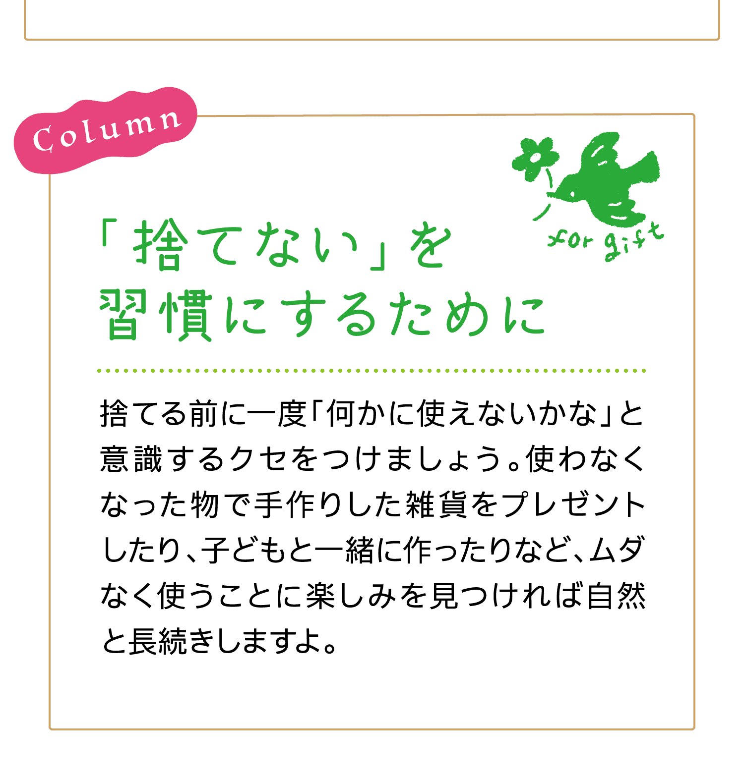 Column｜「捨てない」を習慣にするために｜捨てる前に一度「何かに使えないかな」と意識するクセをつけましょう。使わなくなった物で手作りした雑貨をプレゼントしたり、子どもと一緒に作ったりなど、ムダなく使うことに楽しみを見つければ自然と長続きしますよ。