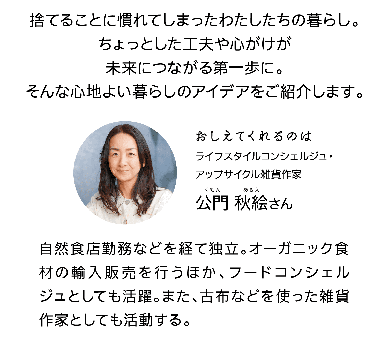 捨てることに慣れてしまったわたしたちの暮らし。ちょっとした工夫や心がけが未来につながる第一歩に。そんな心地よい暮らしのアイデアをご紹介します。｜おしえてくれるのは｜ライフスタイルコンシェルジュ・アップサイクル雑貨作家｜公門秋絵さん｜くもんあきえ｜自然食店勤務などを経て独立。オーガニック食材の輸入販売を行うほか、フードコンシェルジュとしても活躍。また、古布などを使った雑貨作家としても活動する。