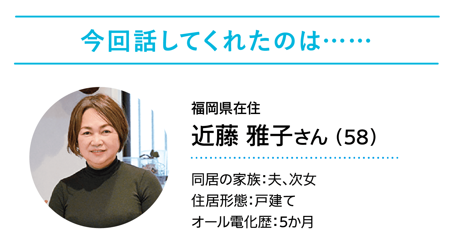 今回話してくれたのは……｜福岡県在住｜近藤 雅子さん （58）｜同居の家族：夫、次女｜住居形態：戸建て｜オール電化歴：5か月