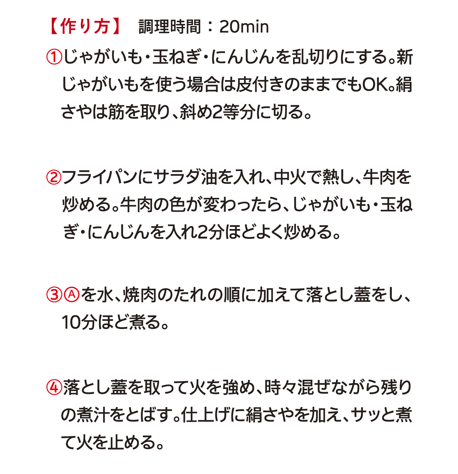 【作り方】　調理時間 ： 20min｜①じゃがいも・玉ねぎ・にんじんを乱切りにする。新じゃがいもを使う場合は皮付きのままでもOK。絹さやは筋を取り、斜め2等分に切る。｜②フライパンにサラダ油を入れ、中火で熱し、牛肉を炒める。牛肉の色が変わったら、じゃがいも・玉ねぎ・にんじんを入れ2分ほどよく炒める。｜③Aを水、焼肉のたれの順に加えて落とし蓋をし、10分ほど煮る。｜④落とし蓋を取って火を強め、時々混ぜながら残りの煮汁をとばす。仕上げに絹さやを加え、サッと煮て火を止める。