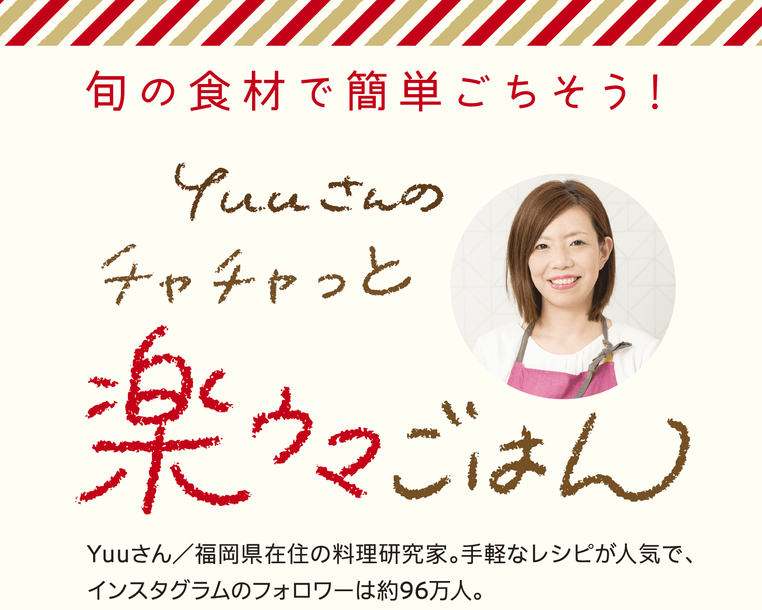 旬の食材で簡単ごちそう！｜Yuuさんのチャチャッと楽ウマごはん｜Yuuさん／福岡県在住の料理研究家。手軽なレシピが人気で、インスタグラムのフォロワーは約96万人。