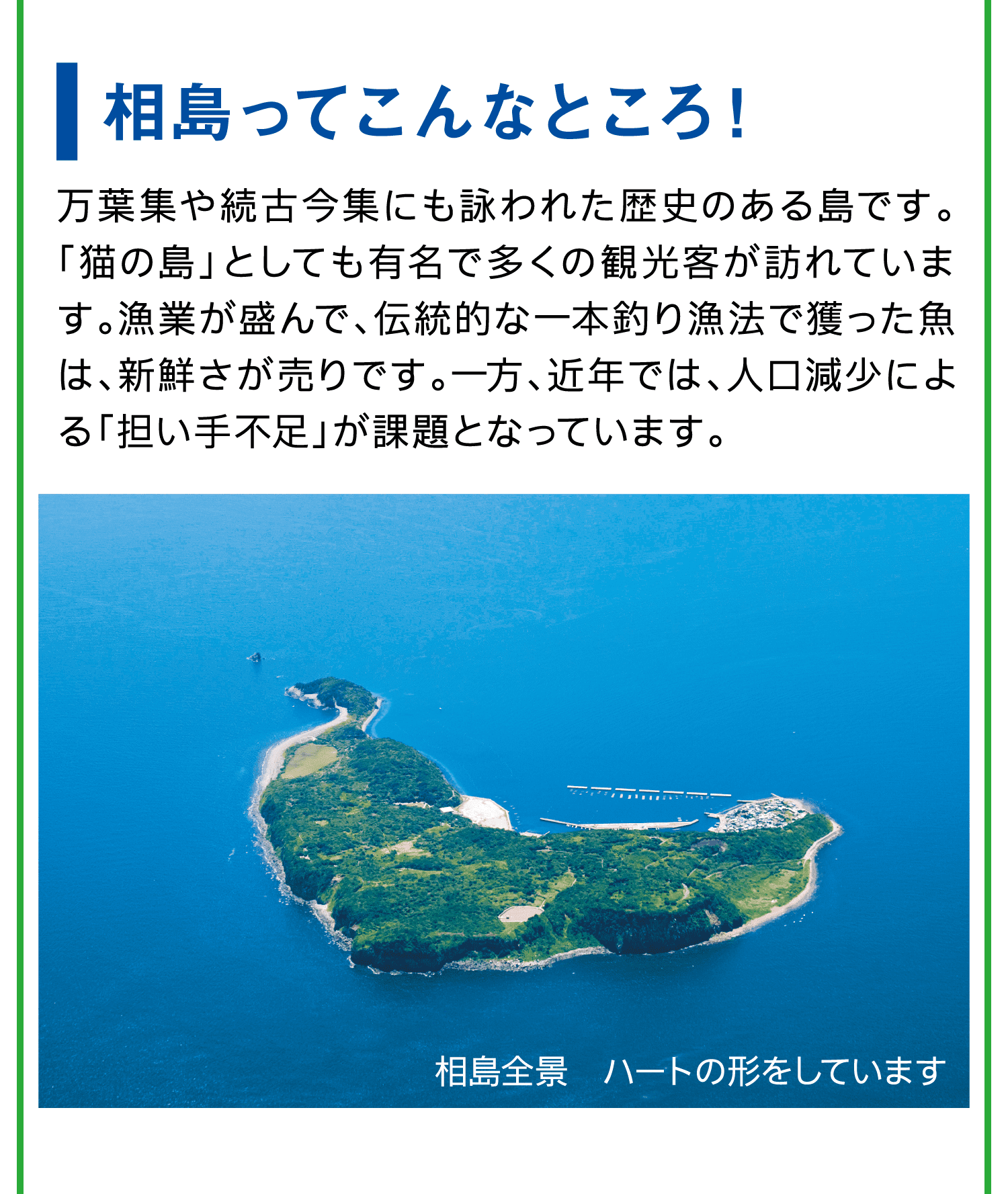 相島ってこんなところ！｜万葉集や続古今集にも詠われた歴史のある島です。「猫の島」としても有名で多くの観光客が訪れています。漁業が盛んで、伝統的な一本釣り漁法で獲った魚は、新鮮さが売りです。一方、近年では、人口減少による「担い手不足」が課題となっています。｜相島全景　ハートの形をしています