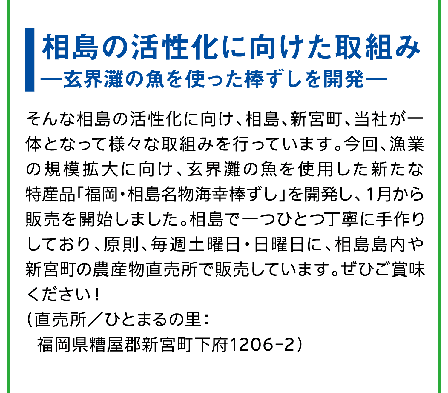 相島の活性化に向けた取組み｜―玄界灘の魚を使った棒ずしを開発―｜そんな相島の活性化に向け、相島、新宮町、当社が一体となって様々な取組みを行っています。今回、漁業の規模拡大に向け、玄界灘の魚を使用した新たな特産品「福岡・相島名物海幸棒ずし」を開発し、１月から販売を開始しました。相島で一つひとつ丁寧に手作りしており、原則、毎週土曜日・日曜日に、相島島内や新宮町の農産物直売所で販売しています。ぜひご賞味ください！｜（直売所／ひとまるの里：福岡県糟屋郡新宮町下府1206-2）