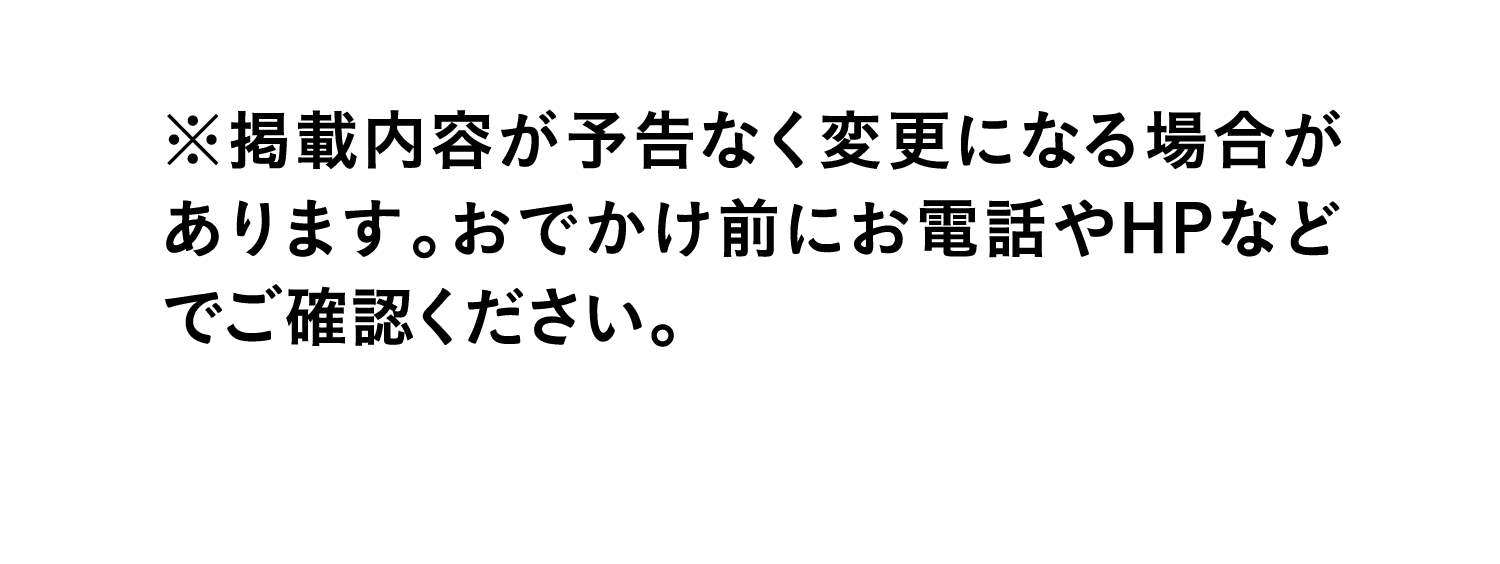 ※掲載内容が予告なく変更になる場合があります。おでかけ前にお電話やHPなどでご確認ください。