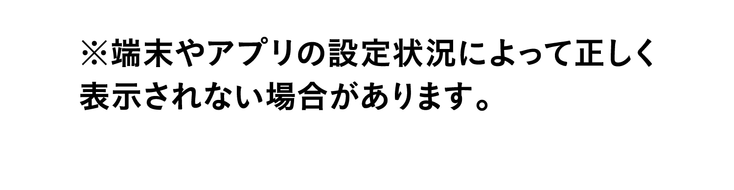 ※端末やアプリの設定状況によって正しく表示されない場合があります。