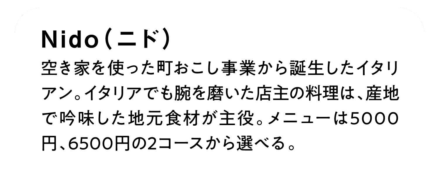 Nido（ニド）｜空き家を使った町おこし事業から誕生したイタリアン。イタリアでも腕を磨いた店主の料理は、産地で吟味した地元食材が主役。メニューは5000円、6500円の2コースから選べる。