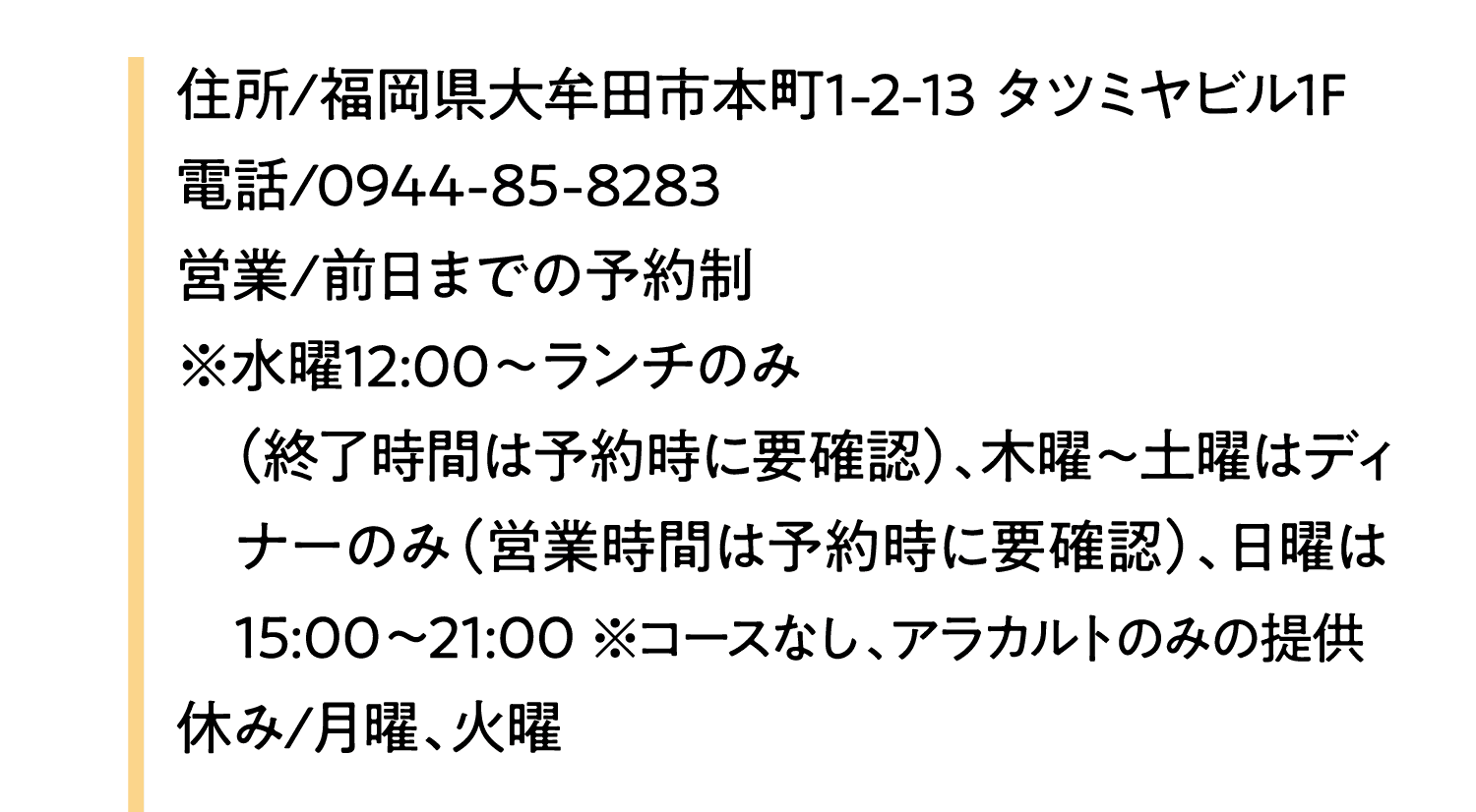 住所/福岡県大牟田市本町1-2-13 タツミヤビル1F｜電話/0944-85-8283｜営業/前日までの予約制｜※水曜12:00～ランチのみ｜（終了時間は予約時に要確認）、木曜～土曜はディナーのみ（営業時間は予約時に要確認）、日曜は15:00～21:00 ※コースなし、アラカルトのみの提供｜休み/月曜、火曜