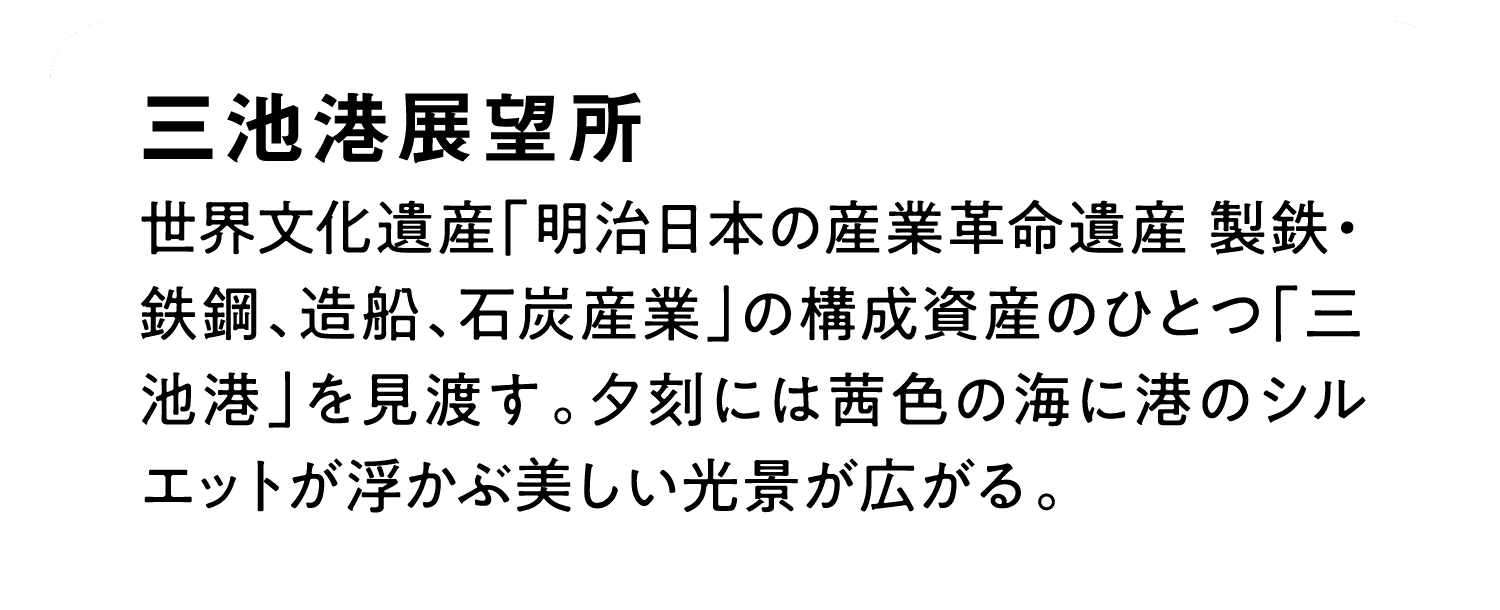 三池港展望所｜世界文化遺産「明治日本の産業革命遺産 製鉄・鉄鋼、造船、石炭産業」の構成資産のひとつ「三池港」を見渡す。夕刻には茜色の海に港のシルエットが浮かぶ美しい光景が広がる。