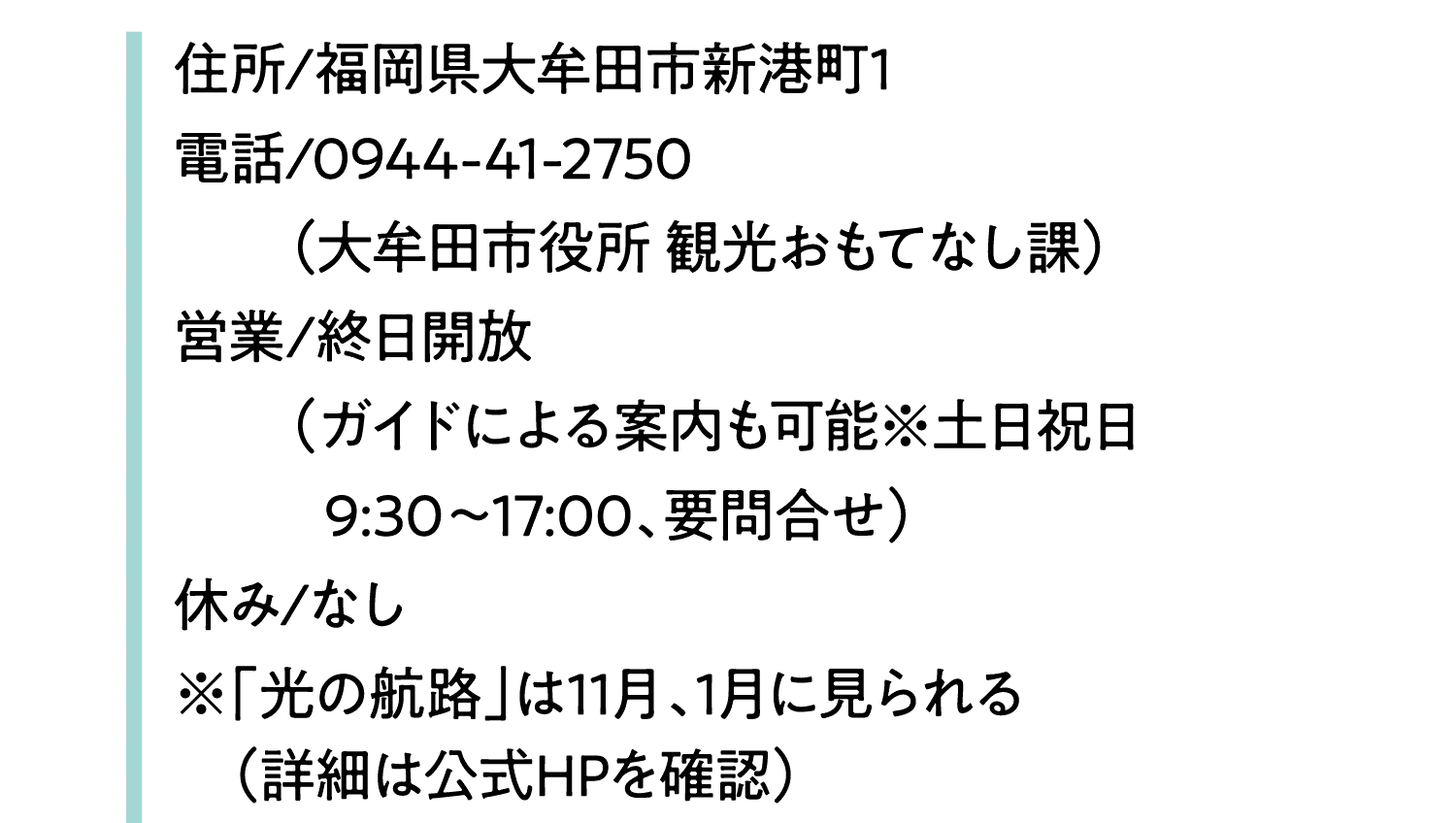 住所/福岡県大牟田市新港町1｜電話/0944-41-2750｜（大牟田市役所 観光おもてなし課）｜営業/終日開放｜（ガイドによる案内も可能※土日祝日9:30～17:00、要問合せ）｜休み/なし｜※「光の航路」は11月、1月に見られる｜（詳細は公式HPを確認）