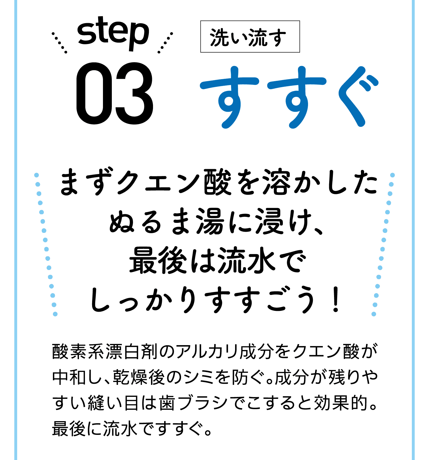 step03｜洗い流す｜すすぐ｜まずクエン酸を溶かしたぬるま湯に浸け、最後は流水でしっかりすすごう！｜酸素系漂白剤のアルカリ成分をクエン酸が中和し、乾燥後のシミを防ぐ。成分が残りやすい縫い目は歯ブラシでこすると効果的。最後に流水ですすぐ。