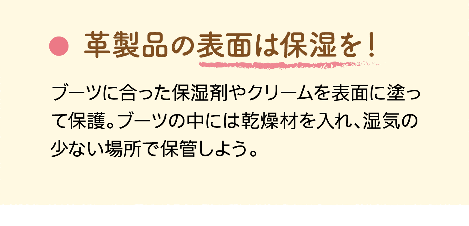 革製品の表面は保湿を！｜ブーツに合った保湿剤やクリームを表面に塗って保護。ブーツの中には乾燥材を入れ、湿気の少ない場所で保管しよう。