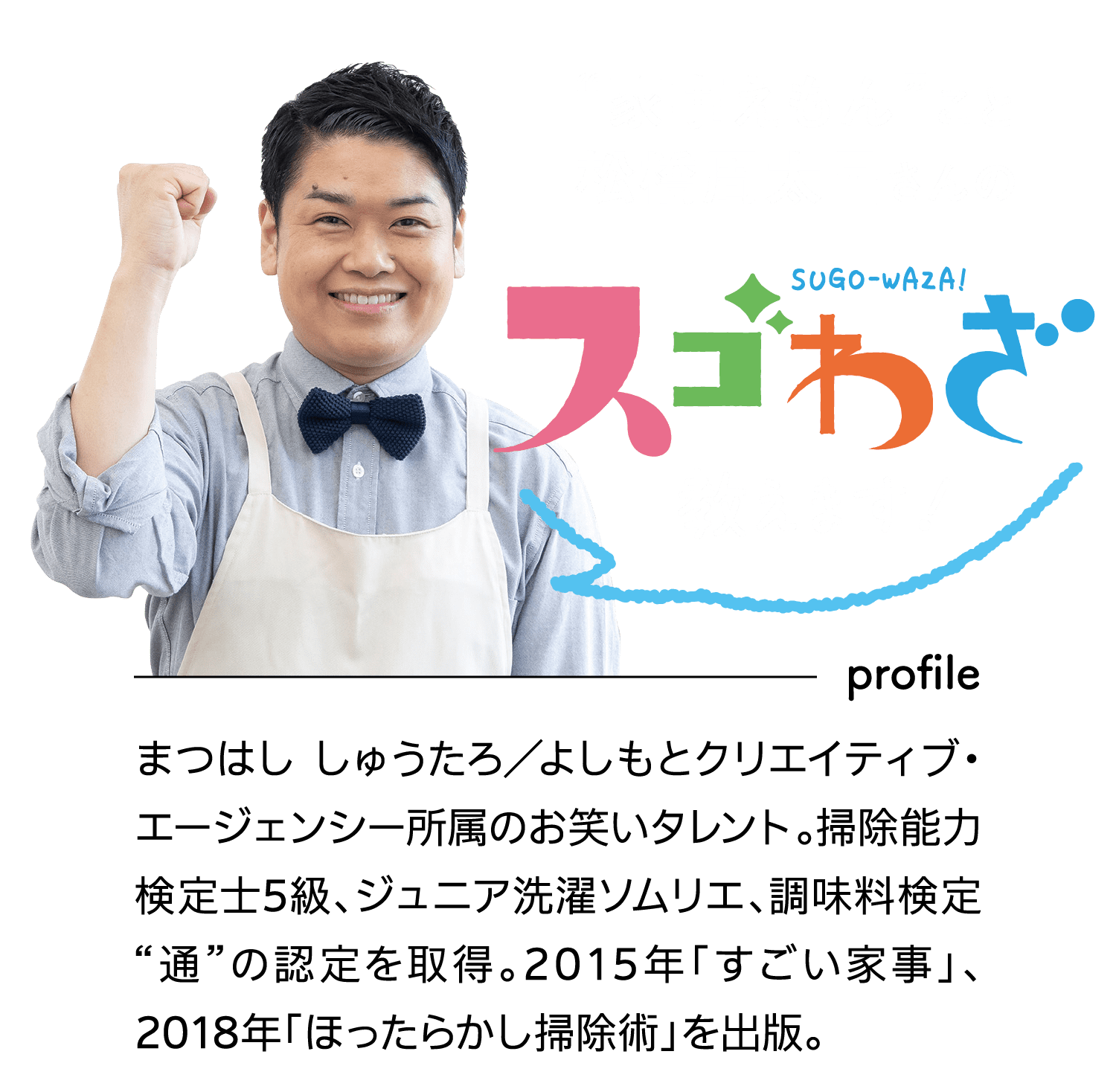 “家事えもん”こと松橋周太呂さんの｜SUGO-WAZA｜スゴわざ教えます！｜profile｜まつはし しゅうたろ／よしもとクリエイティブ・エージェンシー所属のお笑いタレント。掃除能力検定士5級、ジュニア洗濯ソムリエ、調味料検定“通”の認定を取得。2015年「すごい家事」、2018年「ほったらかし掃除術」を出版。