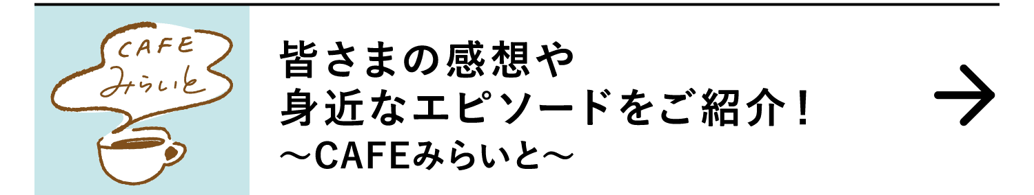 皆さまの感想や身近なエピソードをご紹介！｜～CAFEみらいと～